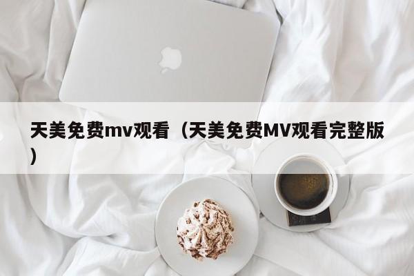天美免费mv观看（天美免费MV观看完整版）